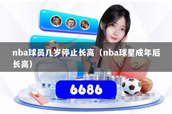 nba球员几岁停止长高（nba球星成年后长高）